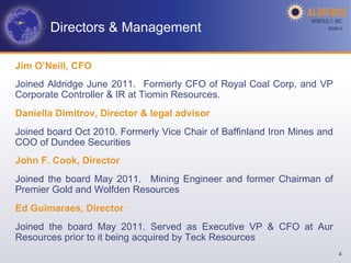 Directors & Management                                        AGM-­‐V	
  




Jim O’Neill, CFO
Joined Aldridge June 2011. Formerly CFO of Royal Coal Corp, and VP
Corporate Controller & IR at Tiomin Resources.
Daniella Dimitrov, Director & legal advisor
Joined board Oct 2010. Formerly Vice Chair of Baffinland Iron Mines and
COO of Dundee Securities
John F. Cook, Director
Joined the board May 2011. Mining Engineer and former Chairman of
Premier Gold and Wolfden Resources
Ed Guimaraes, Director
Joined the board May 2011. Served as Executive VP & CFO at Aur
Resources prior to it being acquired by Teck Resources
                                                                            4
 