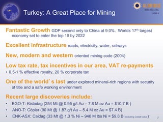 Turkey: A Great Place for Mining                                              AGM-­‐V	
  




Fantastic Growth GDP second only to China at 9.0%.                 Worlds 17th largest
     economy set to enter the top 10 by 2022

Excellent infrastructure roads, electricity, water, railways
New, modern and western oriented mining code (2004)
Low tax rate, tax incentives in our area, VAT re-payments
•  0.5-1 % effective royalty, 20 % corporate tax

One of the world s last under explored mineral-rich regions with security
     of title and a safe working environment

Recent large discoveries include:
•    EGO-T: Kisladag (254 Mt @ 0.95 g/t Au – 7.8 M oz Au = $10.7 B )
•    ANO-T: Cöpler (90 Mt @ 1.87 g/t Au – 5.4 M oz Au = $7.4 B)
•    ENK-ASX: Caldag (33 Mt @ 1.3 % Ni – 946 M lbs Ni = $9.8 B excluding Cobalt value)          7
 