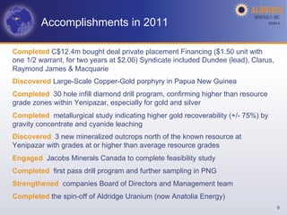 Accomplishments in 2011                                                    AGM-­‐V	
  




Completed C$12.4m bought deal private placement Financing ($1.50 unit with
one 1/2 warrant, for two years at $2.00) Syndicate included Dundee (lead), Clarus,
Raymond James & Macquarie
Discovered Large-Scale Copper-Gold porphyry in Papua New Guinea
Completed 30 hole infill diamond drill program, confirming higher than resource
grade zones within Yenipazar, especially for gold and silver
Completed metallurgical study indicating higher gold recoverability (+/- 75%) by
gravity concentrate and cyanide leaching
Discovered 3 new mineralized outcrops north of the known resource at
Yenipazar with grades at or higher than average resource grades
Engaged Jacobs Minerals Canada to complete feasibility study
Completed first pass drill program and further sampling in PNG
Strengthened companies Board of Directors and Management team
Completed the spin-off of Aldridge Uranium (now Anatolia Energy)
                                                                                          9
 
