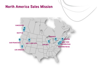 North America Sales Mission

VANCOUVER

SEATTLE
TORONTO
BOSTON
SAN FRANCISCO

SALT LAKE CITY

CHICAGO

NEW YORK
PHILADELPHIA
WASHINGTON DC

LOS ANGELES

 