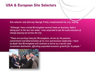 USA & European Site Selectors

Site selector and attorney George Pretty complimented the city, saying:
“Although I have visited Birmingham several times on business, before
taking part in the tour last week, I was surprised to see the scale and pace of
change playing out across the city.
“These are exciting times for Birmingham, driven by the passion,
commitment and determination of its civic and business leadership. I have
no doubt that Birmingham will continue to thrive as a world-class
investment destination, affording expanded economic growth for its people.”

 