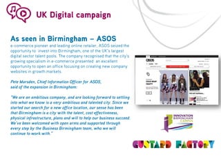 UK Digital campaign
As seen in Birmingham – ASOS

e-commerce pioneer and leading online retailer, ASOS seized the
opportunity to invest into Birmingham, one of the UK’s largest
digital sector talent pools. The company recognised that the city’s
growing specialism in e-commerce presented an excellent
opportunity to open an office focusing on creating new company
websites in growth markets.
Pete Marsden, Chief Information Officer for ASOS,
said of the expansion in Birmingham:
“We are an ambitious company, and are looking forward to settling
into what we know is a very ambitious and talented city. Since we
started our search for a new office location, our sense has been
that Birmingham is a city with the talent, cost effectiveness,
physical infrastructure, plans and will to help our business succeed.
We’ve been welcomed with open arms and supported through
every step by the Business Birmingham team, who we will
continue to work with.”

 