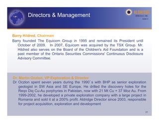 Directors & Management                                                 AGM-­‐V	
  




Barry Hildred, Chairman
Barry founded The Equicom Group in 1995 and remained its President until
   October of 2009. In 2007, Equicom was acquired by the TSX Group. Mr.
   Hildred also serves on the Board of the Children's Aid Foundation and is a
   past member of the Ontario Securities Commissions' Continuous Disclosure
   Advisory Committee.




Dr. Martin Oczlon, VP Exploration & Director
Dr Oczlon spent seven years during the 1990 s with BHP as senior exploration
    geologist in SW Asia and SE Europe. He drilled the discovery holes for the
    Reqo Diq Cu-Au porphyries in Pakistan, now with 21 Mt Cu + 37 Moz Au. From
    1999-2002, he developed a private exploration company with a large project in
    Romania and sold it at a 200% profit. Aldridge Director since 2003, responsible
    for project acquisition, exploration and development

                                                                                     31
 