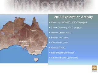 2013 Exploration Activity
                •  Cloncurry JOGMEC JV IOCG project

                •  3 New Cloncurry IOCG projects

                •  Gawler Craton IOCG

                •  Border JV Cu-Au
Gawler Craton
                •  Arthurville Cu-Au

                •  Victoria Cu-Au

                •  New Project Generation

                •  Advanced Gold Opportunity
 