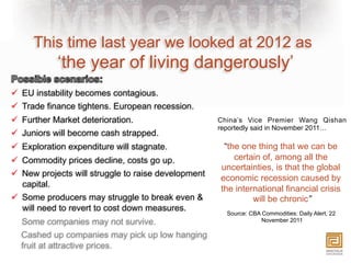This time last year we looked at 2012 as
            ‘the year of living dangerously’
ü  EU instability becomes contagious.
ü  Trade finance tightens. European recession.
ü  Further Market deterioration.                     China’s Vice Premier Wang Qishan
                                                      reportedly said in November 2011…
ü  Juniors will become cash strapped.
ü  Exploration expenditure will stagnate.             “the one thing that we can be
ü  Commodity prices decline, costs go up.                certain of, among all the
                                                      uncertainties, is that the global
ü  New projects will struggle to raise development
                                                      economic recession caused by
    capital.
                                                      the international financial crisis
ü  Some producers may struggle to break even &                will be chronic”
    will need to revert to cost down measures.
                                                        Source: CBA Commodities: Daily Alert, 22
  Some companies may not survive.                                   November 2011

  Cashed up companies may pick up low hanging
  fruit at attractive prices.
 