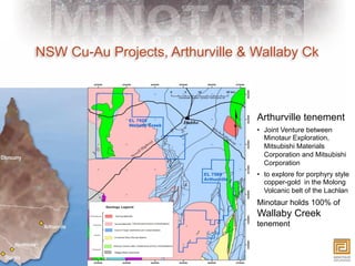 NSW Cu-Au Projects, Arthurville & Wallaby Ck



                                  Arthurville tenement
                                  •  Joint Venture between
                                     Minotaur Exploration,
                                     Mitsubishi Materials
                                     Corporation and Mitsubishi
                                     Corporation
                                  •  to explore for porphyry style
                                     copper-gold in the Molong
                                     Volcanic belt of the Lachlan
                                  Minotaur holds 100% of
                                  Wallaby Creek
                                  tenement
 