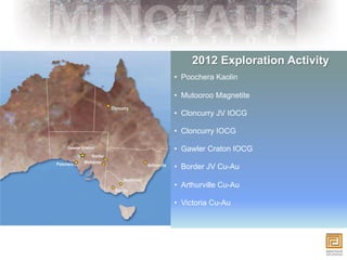 2012 Exploration Activity
                •  Poochera Kaolin

                •  Mutooroo Magnetite

                •  Cloncurry JV IOCG

                •  Cloncurry IOCG

Gawler Craton
                •  Gawler Craton IOCG

                •  Border JV Cu-Au

                •  Arthurville Cu-Au

                •  Victoria Cu-Au
 