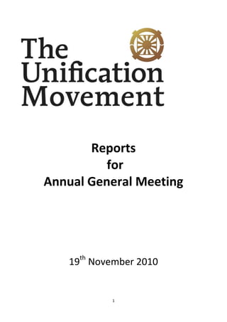 Reports<br /> for <br />Annual General Meeting<br />19th November 2010<br />National Leader<br />Simon Cooper<br />Since November 2009 I have been putting half my time and energy into developing our HQs at 43 Lancaster and into the church community that meets there. The team working at 43LG, which is a mix of local volunteers and full time staff, have focused much of its efforts on developing the experience people have when they come for worship. We spent several months raising funds, upgrading our facilities and working on our programs, our content, our music, hospitality and communication. <br />                       <br />The main result that is visible to us is that more people come to church, including several who had not been for many years and are now at the heart of our new culture. We have gone from an average of about 50 on a Sunday to an average of over a 110 in recent months. <br />Our next task is to develop as a community through the other 6 days of the week and be relevant to the wide ranging demographic group that we have become, from parents with young children, to parents with children who have already flown the nest, to teenagers, from students & young graduates, to young couples who are starting out on married life.<br />Some other key areas I have been focusing on in the last 12 months are:<br />Trustee and advisory board:<br />We have been developing the work of our trustees and advisory board who have got involved in taking a closer look at how we work as an organisation. We have with their support and research started recently to introduce some restructuring of our staff management and an appraisal system through which we can evaluate & improve the effectiveness of our working practices. This is essential if we are to develop as an organisation and be an attractive place for people to work and take up missions. Look forward to reporting on this development next year.<br />Websites:<br />We have continued to work on our websites and put more functionality into our unificationmovement.org.uk site. For example we now have on the site a project that Michael Rawlence has started to work on which is called Uvolunteer. There are volunteer roles with job descriptions clearly laid out: http://www.unificationmovement.org.uk/uvolunteer.html and the goal is to create an attractive volunteer environment that people naturally gravitate to.<br />Significant Events:<br />We had several significant events in the last year: The Little Angels double bill at Saddler’s Wells, and then our International President Hyung Jin Moon’s visit. Also a very large number of you responded to different events abroad that our True Parents called us for, most notably in Korea, USA and Israel, connecting the 3rd, 2nd and 1st Israel together.<br />We currently have 881 members in the UK, and roughly 520 people pass through our worship services each Sunday. And then there are all the other people who are involved in the different events and projects that our movement is running. What is beyond that reality for us as the Unification Movement in the UK?  Over the last year we have decided to brand ourselves as the Unification Movement (see cover sheet). We understand that we will always be more than a church; being a movement allows for the overall vision of True Parents to be better represented. I plan by the time of their Birthday and our God’s day celebration on the 3rd February to be able to present a clear workable vision and mission statement that looks ahead to the next 5 -10 years of our UK movement. I have been posting thoughts on this topic on the familyfireplace over the last 2 months. That is the place I hope you can all feel free to leave your opinions, thoughts, feedback, and inspirations. <br />Financial Report<br />Simon Rosselli<br />Main Points from Graphs below  for Jan – Oct 2010<br />1) Income Planned £258,703,   Actual £250,615.   This is about 3% (less) difference from planned which is not bad as it stands but even better when some centres catch up on their tithing and when rental from Wontner Road and Cleeve House comes in (timing).<br />2) Expenses Planned £215,634, Actual £231,667. This is about a 7% (more) difference from planned. However about a third of this is due to HQ financed property repairs. For years we’ve planned £10,000 and in reality spent nothing (good short term but bad long term) and we’ve now had to fix a roof on what has now become the music ministry. So although it’s a 50% overspend (on budget) it is investment in our property and something that needs to be addressed long term. <br />We have also agreed to take on another Youth Pastor – as the youth are our future any investment in this area, seems to be a good idea and one that is very much needed. This was not budgeted at the beginning of the year.<br />3) To date we are about £19,000 + on our cash flow for the year from which we have continued to pay back debts going back to the first Global Peace Festival in 2007. At the beginning of the year we owed over £8,000 to the various regions (as loans) which is now down to about £4,000. We’ve continued to pay back debts on money that we’ve been sitting on for various things such as Gift Aid to the regions, Holy Day and Balkan Funds etc and in total have reduced our overall debts in these areas by over £32,000.<br />4) This has basically come from money that we have been putting aside to do up LG (£5,000 a month) but at present this is theoretical as it’s all gone to pay off past debts.<br />5) The Audit was completed on time again and whilst the budget looks very low, we are about to get the yearly bills (timing) but have money in budgeted to cover this (around £18,000)<br />6) One legal situation we had at the estate has now been taken care of. This has taken almost two years to sort out and a lot of trips to the farm but in 2013 our property will be back in our hands, to decide what we want to do with it. We also have been dealing with another legal situation at LG and this is also being taken care of. <br />7) Cleeve House. 4 Main workshops, 22 weddings, 2wedding fairs and 2 Bentley cars events have been the main activities this year. Bed and Breakfast picked up in summer. Our website upgrading has doubled the enquiries for weddings and B&B. 3 Christmas Dinner-Dance are offered for 16, 17 and 18 December, £ 37.50 per person. Five more weddings are scheduled before the end of the year. Restoration continues with thermal insulation in bedrooms and Fire System upgraded.<br />8) Estate. Main repairs carried out in the last 4 months:  New roof at 4 Trenchard Road, new windows fitted to 6 Trenchard and Old post office plus a new bathroom at Beech Farm House. Part of Farm land and garden walls repaired. Permission granted for the Memorial Woodland Won Jeon. Opening 18th of November. Please contact Keiko de Giles for plot details. <br />9) Livingstone House. We have seven full-time students with us at the moment together with some first generation members and one couple……approximately 10 people in total which allows us to function just above the break-even level. We are putting in an en-suite to our room on the ground floor which is long overdue and will be a valid asset for future occupants. (3000). Completed the ladies toilets on the ground floor (4500). Completed phase 2 of fire alarm system and will finish everything by end of 2010 (600). Finished phase 2 on window repairs and will complete by spring 2011 money permitting (600). Looking to upgrade Kitchen and Canterbury Room in 2011<br />10) Lancaster Gate. Major renovations have taken place on the ground and first floors this year. The General Office moved into the rear Livingstone Room and a new front Reception created with wood floor, exciting furniture and flat screen TV. Ballroom completely redecorated with new lighting and fixed projector and screen. New wood flooring to corridors and new carpets to Kent Room and stairs.  All this work was paid for by donations from not only our Lancaster Gate community membership, but with generous donation from a wide range of members from other communities in the UK and even some from Europe. Also a recording studio was created and an adjoining office area reroofed and waterproofed. Next spring we plan to completely repair and redecorate the whole front and rear facades of the building after more than 30 years.<br />Now the Bad News (and Good !) <br />The Façade at LG is due to be done next year (this is the good news). The bad news is that we have to pay for it. We have had someone come and inspect it and draw up detailed plans of what needs to be done and this will be sent out to tender next week. Whilst inspections were taking place it was noted that there needs to be quite a lot of work to the rear of the building as well as the front. Taking both into account he has given a ball park figure of £235,000 – however we won’t really know until we get the tenders come in. This figure doesn’t include VAT which will go up in January to 20% so we are looking at £282,000 and in reality need to find £300,000 (worst case scenario). If we were to borrow this amount and started to pay back repayment loans we forecast that next year we would be just about breaking even. This in itself positive however if something comes up unexpectedly (with a property repair or in the providence) it could seriously affect the movements finances. <br />Simon Cooper did write a letter asking for individual/couples who felt they wanted to support this project, as they felt Lancaster Gate has a special place in our movement’s history and their heart. (True Father stayed here, some were matched and Blessed here, others lived here during various mobilizations, some first met the Church here etc) to make a special heartistic offering of £120. This was not a request or an official Cheong Song but a one from the heart. A few individuals/couples have made this offering and the money is now ring fenced in an account to go towards this project. If you to feel you would also like to support in some way please contact Joanna in the accounts dept. <br />We will need to find some ways to help Fundraise for this project next year. This year we held a balloon race at the time of Hyung Jin Nims visit and this raised about £700. If you have any bright ideas or have any comments on any of the above please email me at: energy1@btconnect.com<br />God Bless – Simon R. on behalf of the finance committee<br />Outreach Department <br />Matthew Huish<br />Ever since the European leaders' meeting in Schmitten, starting on the 25th February, there have been regular Outreach department meetings, including key representatives of the Unificationist communities, to discuss the progress of witnessing and outreach.  This working group has developed new methods for introducing people to the Unification Movement, as well as having developed a strategy to raise new guests as blessed family members.Recognising the need for good quality publicity, materials from across the country were collected and redistributed, such as the leaflet developed by the Welsh community.  A new introduction card was also designed and reproduced, as well as a leaflet promoting the regular weekend workshops.  Further discussion continues and a greater variety of fliers and publications will be developed.Witnessing activities have been ongoing in many communities: There have been declaration rallies, Divine Principle lectures and small group education.  Between January and June, an STF witnessing team resided in London, carrying out the outreach activities in a number of London communities.  While there have been many witnessing results across the country, the result of the members of the STF team was particularly inspiring, as they were able to witness to a sister who now regularly attends Sunday service and attends a Divine Principle study group.Key events in the calendar were utilised to maximise potential for outreach, such as the Hyung Jin nim event and the Little Angels tour.  A lot of effort was made to ensure that there existed a follow-up strategy after these events, to offer something to the new guests who attended.One of the strategic priorities for the Outreach Department up until True God's Day (3rd February 2011) is to promote and empower the creation of small groups.  Training for small group leaders will be provided and materials will be prepared to make the small groups as effective as possible at creating a warm culture of heart, through which new guests can be uplifted and educated.In September the Outreach Department took on a new incarnation, separating from the Education Department, with which it was previously twinned.  Matthew Huish was appointed to the position of department leader, and is committing himself to do further research to develop this area.<br />Youth Ministry   <br />Patrick Hanna<br />This is a brief report of the major activities, developments and changes over the past year. A more in depth report of the goals, plans and structure will come in the near future. Email: youthministry@familyfireplace.org<br />Changes in leadership team:<br />Youth Ministry Leadership team: 08/10 = Matthew Huish (leader) 10/11: Patrick Hanna (leader), Sung Jong Choi (assistant since May).<br /> Newly established CARP committee for 18-25 who have finished high school: Yoshiko Chellew, Seijin Thomas, Masa Hayashi, Yoshi Hayashi, Keishin Barrett, Samuel Read, Rosanna O’Connell, Sean Greaves (working with Patrick and Sung Jong). CARP is the name for the specific care and education targeting Unificationists in the 18-25 range who have graduated high school and are in University, working or graduated – fulfilling the same purpose as HARP but for a different age group.<br />HARP committee 09/10 = Kenta Barrett (leader), Jonathan Bateman, Kathleen Moloney, Erena Shaw, Reamonn Bateman. HARP committee 10/11 = Kenta Barrett (leader), Kenneth Read (assistant), Alex Shaw, Kayo Hayashi, Josephine Spencer, Naomi Davis.<br />We would like to express sincere appreciation to Matthew Huish for his investment as Youth Ministry Leader, his consistent and heartfelt effort have moved things forward. Thankfully, he continues to be connected through his new roles in the Outreach Department and as Assistant Pastor in the Bromley Community, and his ongoing role supporting university students as a chaplain, as well as being a precious brother of many, father of three, and husband of one. <br />Major activities of the past year<br />Regional level: there has been progress across the regions in many different areas, with some regions developing Divine Principle study small groups, and Youth Service, organizing regular activities and regional workshops, and also investing in one to one care and ‘mentoring’. There needs to be more communication between national and regional level, and more support and direction offered to the regions. This is something we are working on, also to have a clearer sense of the regional Youth leadership teams and the role of regional youth leaders, so that we can have a clear team taking responsibility for the youth.<br />National Workshops: For HARP there have been 5 successful and well attended national workshops: God’s Day w/s, Brother/Sister Purity w/s, 7 Day Divine Principle w/s, Arts w/s, Summer w/s. For 18+ age there have been several Divine Principle based workshops, and opportunities to staff on HARP workshops.<br />National Sunday Services: The HARP service has grown in strength, and has been consistently well attended and appreciated with a wide range of speakers. For 18+, The Saturday Service brought a valuable opportunity to the young adults to worship together and receive more targeted efforts, this has developed into the CARP Sunday service which is scheduled to take place on 2pm of the same day as the HARP service at 11am at LG. Both Services have benefitted from progress in the LG building, efforts of the HQ Music Ministry, and many other volunteers and willing speakers.<br />Chaplaincy care structure: For students, the chaplaincy programme progressed. There have been good results from them - some students truly benefitting from having this extra layer of support from an elder figure who they can freely relate to. This has continued for this year for approx 150 students, and we will look to evaluate its progress in the coming months and be flexible and readjust if needed. We would like to thank those elders who have taken that role to reach out; finding ways to connect and support one on one, and as a group.<br />European Level: very good participation of European level activities, workshops and programmes. 24 British are attending STF and 2 are attending DONE for this new academic year. The input from key European educators has been very valuable, and the European Youth Department has a vital role in supporting and guiding our national structure. We hope to support all, and host some, of the European youth activities in the coming year. Geros Kunkel remains the EYD director and is also responsible for the 2nd Generation Blessing Department, our European Youth contact person for the UK is Martin Alexy, and for efforts with 18+ Julius Alexy is also in place as key support. Also, with so many British Youth on STF this year – it is valuable to acknowledge the efforts of Garrun Abrahams as the STF director. We are very grateful for all their support, and the education and care that they have given, and will continue to offer to all UK youth of HARP and CARP age. It is invaluable.<br />Blessed Family Department<br />   Susan Crosthwaite<br />Our work circles around education and counselling – preparation for the Blessing, relationship skills for Marriage; and counselling to find ways to solve problems.<br />This year there were three Blessing ceremonies – one in January in San Marino, one on February 17th in Korea and the other also in Korea on October 10th.  In each ceremony the UK was represented in one couple in each Holy Blessing Ceremony – Divine Ngama (Bolton), Aziz Bouba ( sp. son of the Thonett family, Alton), and Behrouz Eslami, who joined our movement in 1978 in London and had to return to Iran due to visa restrictions.  Recently he wrote this email for the UK members:<br />Dear sister Susan C and your family,I gratefully thank you for your blessings and your support. Eventually I have recieved the Blessing of True Parents. ……  I also thank Daivid Franklin and his family and all blessed families in England.To give you good news, I wrote EMail letter and sent pictures of me and Nataliya to Mchelle Tosaka. ( his spiritual mother) …….After 28 years of separation from UC I am enjoying to be with true families. When it is possible for you to come to Russia, I can see you and your family. Please take care .                                              Yours faithfully,   Biros Eslami        <br />2010 Statistics: 1st Gen people Blessed - Out of 26 Europeans, 3 were from UK<br />2nd Gen people Blessed – out of 76 Europeans, 17 were from the UK<br />Ashley and I have traveled to Brittany in March and Albania in October to teach our Blessed Couples’ Seminar called “Living in the Four Great Realms of Heart”.<br />During September a Blessing Preparation Workshop for 2nd Gen. candidates was held in Cleeve House with over 100 parents and candidates in attendance.  <br />I received an additional qualification to enhance my counseling skills in January, becoming certified to practise “The Emotion Code”.  Cecilie Fortune also qualified .  We use this in conjunction with our Personal Development Seminars to greatly improve the way we seek solutions for deep seated problems in ourselves.   The PDS was held twice  - in April and October.   The next date has been set and the 7th UK PDS is to be held in 2011; May 5th-7th, in the South London Peace Embassy.<br />In my capacity of the person Responsible for First Generation International Blessings within the European Blessed Family Department, I attended a one day meeting on October 12th in Seoul, Korea with the new ‘Family Education Department ‘ Director,  Mrs Jang. We ( 14 delegates from  reflected about the Oct. 10th Blessing and planned an agenda for another International Meeting, which will be held in Boston from 13th December  2010 – to discuss the many issues surrounding ‘Blessing Operations’ around the world.<br />Music Ministry<br />Reamonn Bateman/Kathleen Moloney<br />Music Ministry started in April. We felt that there was a strong need for development in this area (improving the quality of Sunday service, encouraging people to channel their faith through music, and encourage musicians to use their passion and talent to serve their community. So that's what we're working towards every week.<br />Previous events:<br />Live Lounge VII: 30th April<br />Live Lounge VIII: 19th June<br />Live Lounge IX: 22nd October<br />Music Ministry Launch: 1st September<br />Little Angels: 2nd September<br />Current Weekly Tasks:<br />HQ Staff Meeting/Evaluating<br />Event meetings/planning and organising<br />Prayer evening prep (music arrangement)<br />Sunday service prep (powerpoint and music arrangement)<br />Band practice Two Sunday servicesCommunity Choir<br />Researching:-new song material for service and choir-sound equipment for HQ service and studio-possible venues for events-other churches and styles of worship to gain inspiration<br />Upcoming events:<br />Still ALive Lounge: 26th November<br />Live Lounge X: 17th December<br />Christmas Service: 19th December<br />Plans:<br />-Buying and upgrading studio equipment and instruments for HQ service<br />-Creating a repertoire of 70 songs by Christmas with the plan to finalise the arrangements in the New Year.<br />-Make the band more professional and tighter through practices<br />Universal Peace Federation (UPF) 2010<br />Robin Marsh<br />This year has been similar for having a number of events from a range of areas. There have been many more activities that have been directed from the International UPF leadership during this last year such as Legacy of Love, Inter-religious Council and Little Angels.<br /> The www.uk.upf.org  and the http://peacedevelopmentnetwork.wordpress.com/   have been the main websites for reports on all UPF’s activities. <br />There has been a small but continual focus on the Blessing and the Family Association. <br />There have been several events to support the United Nations including consultations on the Inter-religious Council. There were also events to mark International Women’s Day, International Family Day, Africa Day, World Environment Day and International Peace Day that were held in both Lancaster Gate and in other local communities around the UK. <br />There have been community cohesion events such as the Genocide and Holocaust Commemoration event, the Forgiveness and Reconciliation series of conferences, and the Joint Faith Celebrations.  <br />The Peace and Development area has included a small role in a joint Civil Society effort to organise a meeting for Deputy PM Nick Clegg and DfID Minister Andrew Mitchell to speak to a group of 300 people in the days prior to attending the Millennium Development Goal Review Summit at the UN in September around the time of the General Assembly. There are also four humanitarian projects that UPF is supporting as part of the Millennium Development Goal campaign such as the support for Bethlehem Caritas Baby Hospital, North Korea Medical Assistance, Bishop Riah’s Educational project entitled ‘Integrazia’ and a Low Cost Housing Manufacturing project. <br />The Youth Achievement Awards in the House of Lords in July was a great success that dovetailed with activities in South London, Hastings, Birmingham and Bromley.<br />Cultural events have been prominent this year including the visit of the Little Angels, Building a Culture of Peace in the House of Lords, cooperation with Peter Graham’s World Culture Association and Sakura Club Choir. <br />The twice yearly UPF Peace Council has been effective in drawing together the strands of our activities to review and strategise. These times have allowed the Ambassadors for Peace to realise the breadth of UPF’s vision.  There have been regular requests for support for campaigns, events, and joint activities as other activists have recognised our capacity to mobilise and network.<br />Media <br />Richard Biddelcombe<br />The overriding media policy is that the movement is keen to develop a healthy working relationship with the media.<br />The Unification Church is still in the somewhat paradoxical situation in which on the one hand it works together with heads of state, politicians and prominent religious leaders, and yet, at the same time, it has to operate against a backdrop of hysteria and bad argument put out primarily by small pressure groups of self-appointed, fanatical ‘cult-watchers’ that actively campaign against new religious movements. To help clarify and correct that situation much of the work of the media team has been to encourage constructive communication with editors and journalists in order to update them on the way in which the movement has evolved and to help familiarise them with its current activities and developments. To that end, the media team aims to bridge the gap between the movement and the media, develop good working relationships, exploit any media opportunities and ensure impartial coverage of church-related matters.<br />The media team continues to issue press releases to all major UK news outlets whenever something potentially newsworthy occurs. These are frequently acknowledged by the various recipients. It has also been building up a network of useful contacts through attendance of media-related events and social gatherings such as those held by the London Press Club.<br />Some of the recent face-to-face meetings that have taken place have been with the Religious Affairs Correspondent of ‘The Independent,’ with two journalists from ‘The Sun’ and with an independent television producer. <br />A minor setback occurred in April through the broadcast of a BBC radio programme in which its presenter gave his unfavourable account of a Unification Church-sponsored event that he’d attended in the United States in 1973. The programme was made without the church’s participation and through its selection of contributors it was one-sided and unfair. The matter is being pursued through the lengthy BBC’s complaints procedure by the church’s legal team and others. In the meantime, and with the assistance of the Press Complaints Commission, an apology for the way in which the programme had been advertised in the Radio Times was squeezed out of that publication’s editor.     <br />In June a most favourable feature article about the process of ‘matching’ and the marriage blessing ceremony was published in ‘The Sun’ and included interviews granted by couples from the British Unification Church. BBC Local Radio later gave good coverage of the proposed new burial ground on church property in Stanton Fitzwarren and featured interviews with Henry and Avril Masters as well as Nancy Jubb.  <br />Meetings with an independent TV Producer to explore the possibilities of a television documentary programme about the Unification Church have been taking place at regular intervals. Although the programme has yet to be commissioned by a national broadcaster, it is already at an advanced discussion stage and, in addition to gathering reference material about aspects of the movement, the producer has also made the effort to attend talks on the church’s theology as part of her research.  <br />Coverage of this year’s October Blessing Ceremony was generally quite good, although some reports contained certain factual errors which needed clarifying. Associated Press responded well to points that were raised and has given a firm commitment to report accurately on church-related issues in any future coverage.<br />Although what works in one country doesn’t necessarily work in another, the UK media team now enjoys considerable co-operation with America, Europe and South Korea in its media outreach. There’s a common desire for the movement to develop a healthy relationship with the media rather than being caught up in an endless cycle of simply waiting to respond to the next instance of poor press coverage. There’s also agreement that that can best be achieved through endeavouring to keep the momentum up through an ongoing series of face-to-face meetings with producers, editors and journalists. The hope is that sooner or later this will lead to opportunities for the kind of media coverage that accurately portray aspects of the movement in a way that’s sufficiently intriguing to the audience.<br />The UK media team can provide some degree of in-house media training to help equip members with the skills required to deal with the media in a professional manner. It is able to give media-related talks at locations on request and a fresh series of Media Workshops is also in the pipeline - particularly for interested members in the regions and also for those in Continental Europe. <br />Although Nancy Jubb is still a valued member of the UK media team, she has recently resigned from her position as Press Officer mainly because she's now back at work at the American Embassy and, together with her new-born baby, it's a difficult juggling act. Therefore, there is currently an immediate need for a young, enthusiastic, London-based Press Officer to act as the initial point of contact for media enquiries and to help further develop the movement’s media outreach for which some training can be provided. Anyone interested in the exciting challenge of such work is invited to apply to Simon Cooper.<br />Websites<br />Tim Read<br />The Family Fireplace blog site is being redesigned to present the blogs and news items separately. There is still work to do to add a Youth Department section. There were 4000 visits to the site last month, with 7300 page views and an average time of 2 and a half minutes per visit. There were 44% new visits last month. The number of visits has risen by 20% over the last year.<br />The Unification Movement web site is being redesigned to present more information about our Movement, its teachings and its activities for anyone who is wanting to find out the basics. There were 390 visits to the site last month, with 1000 page views, and an average time of 2 and a half minutes per visit. There were 50% new visits last month.The number of visits has stayed the same over the last year.<br />Education Department<br />David Hanna<br />Womens’ Federation for World Peace (WFWP)<br />Mitty Tohma<br />To follow<br />