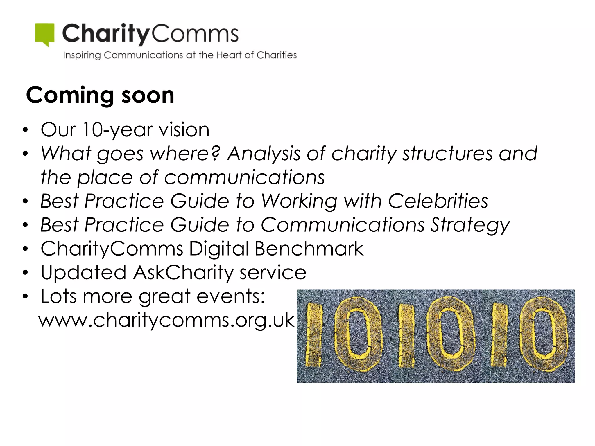 Coming soon
• Our 10-year vision
• What goes where? Analysis of charity structures and
  the place of communications
• Best Practice Guide to Working with Celebrities
• Best Practice Guide to Communications Strategy
• CharityComms Digital Benchmark
• Updated AskCharity service
• Lots more great events:
  www.charitycomms.org.uk
 