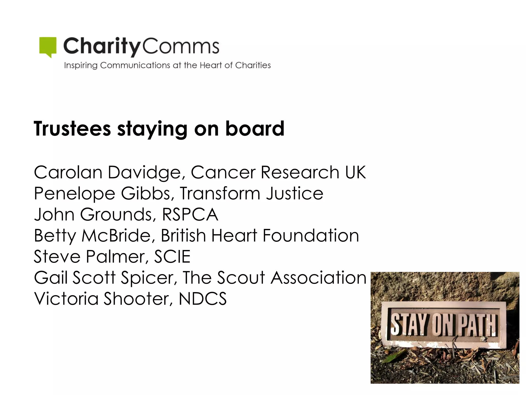 Trustees staying on board

Carolan Davidge, Cancer Research UK
Penelope Gibbs, Transform Justice
John Grounds, RSPCA
Betty McBride, British Heart Foundation
Steve Palmer, SCIE
Gail Scott Spicer, The Scout Association
Victoria Shooter, NDCS
 
