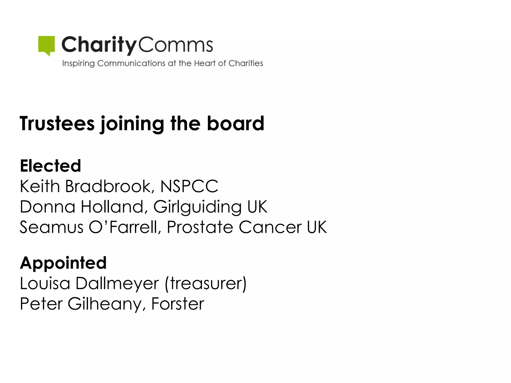Trustees joining the board

Elected
Keith Bradbrook, NSPCC
Donna Holland, Girlguiding UK
Seamus O’Farrell, Prostate Cancer UK

Appointed
Louisa Dallmeyer (treasurer)
Peter Gilheany, Forster
 