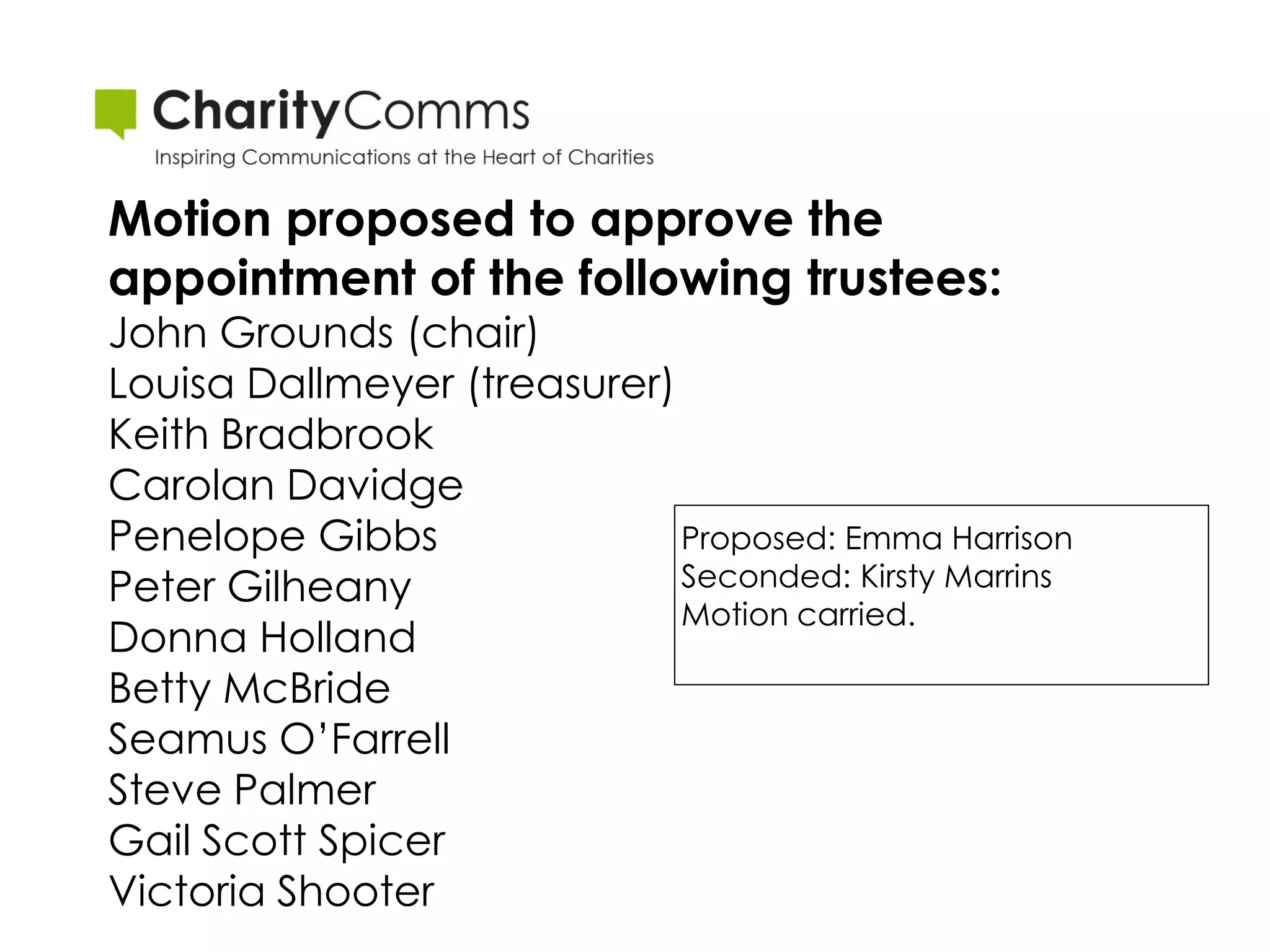 Motion proposed to approve the
appointment of the following trustees:
John Grounds (chair)
Louisa Dallmeyer (treasurer)
Keith Bradbrook
Carolan Davidge
Penelope Gibbs               Proposed: Emma Harrison
Peter Gilheany               Seconded: Kirsty Marrins
                             Motion carried.
Donna Holland
Betty McBride
Seamus O’Farrell
Steve Palmer
Gail Scott Spicer
Victoria Shooter
 