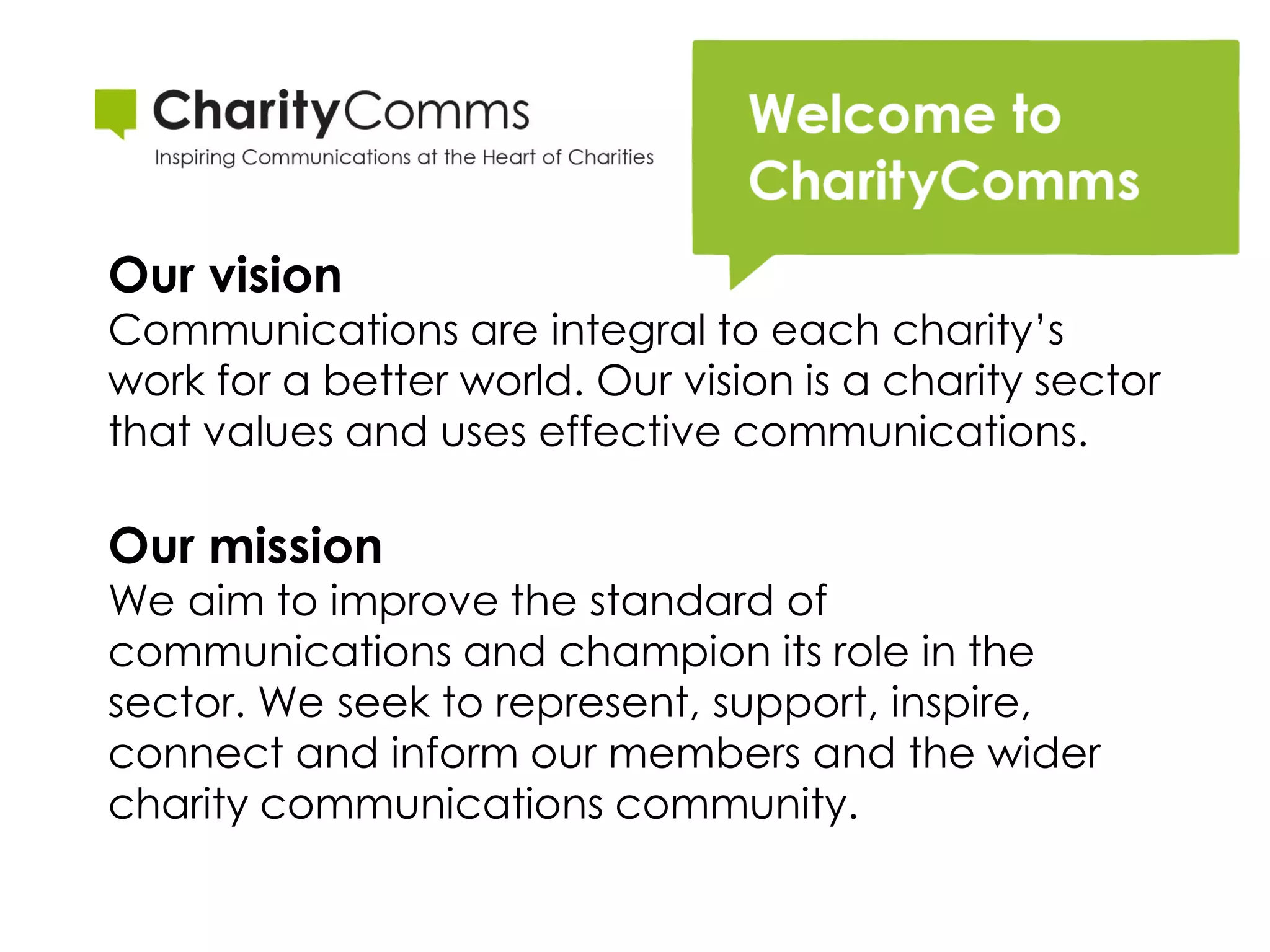 Our vision
Communications are integral to each charity’s
work for a better world. Our vision is a charity sector
that values and uses effective communications.

Our mission
We aim to improve the standard of
communications and champion its role in the
sector. We seek to represent, support, inspire,
connect and inform our members and the wider
charity communications community.
 