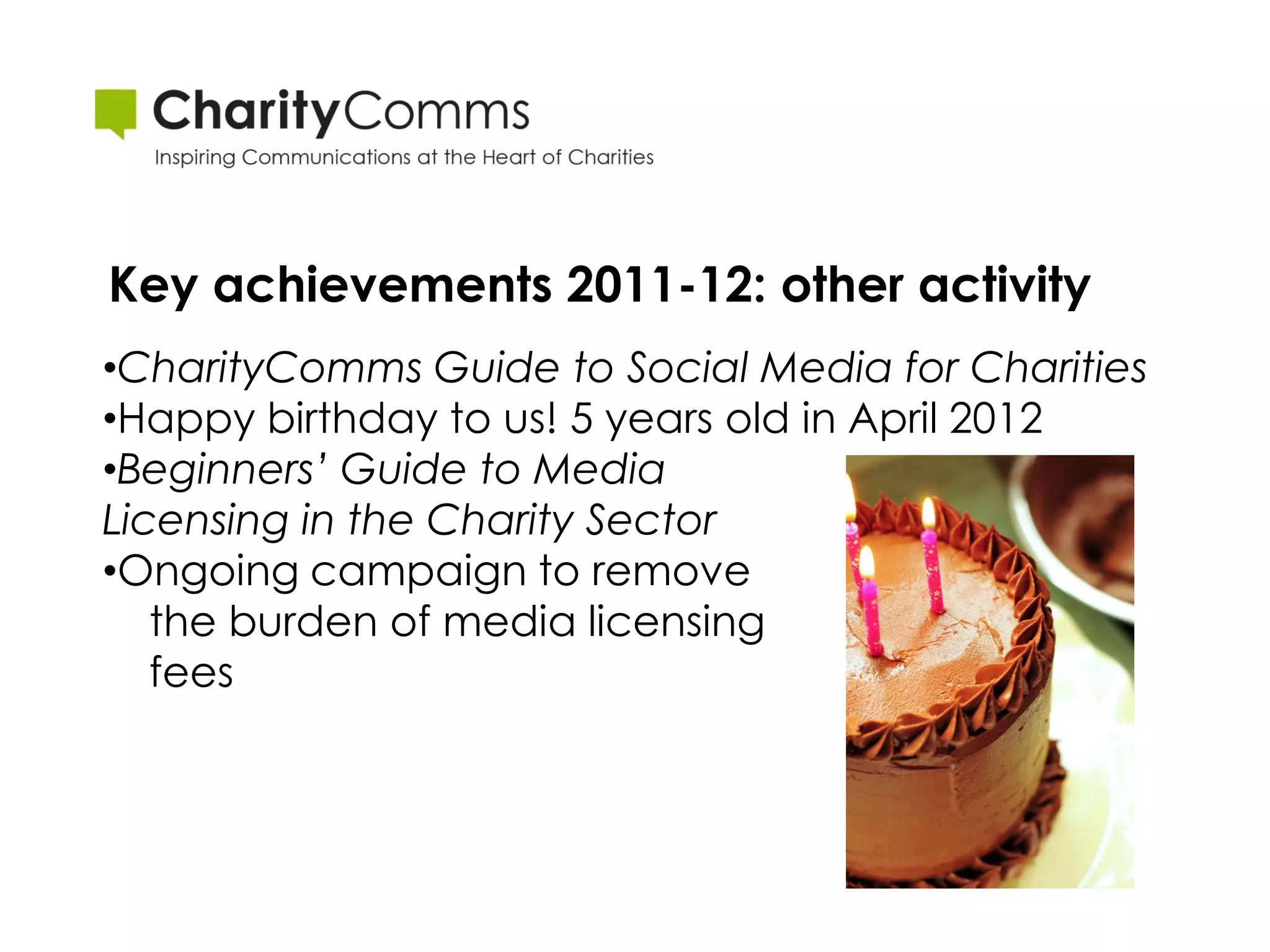 Key achievements 2011-12: other activity
•CharityComms Guide to Social Media for Charities
•Happy birthday to us! 5 years old in April 2012
•Beginners’ Guide to Media
Licensing in the Charity Sector
•Ongoing campaign to remove
   the burden of media licensing
   fees
 