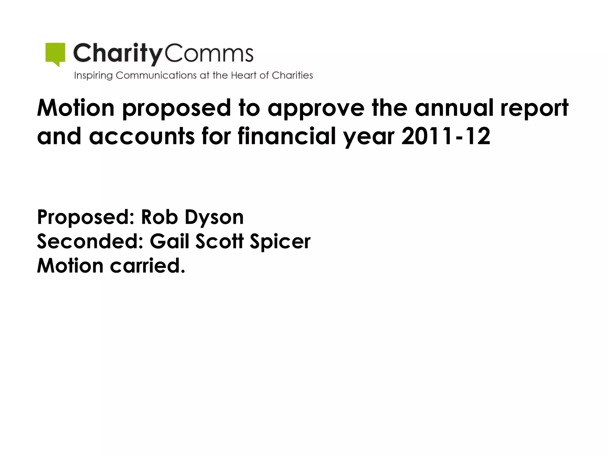 Motion proposed to approve the annual report
and accounts for financial year 2011-12


Proposed: Rob Dyson
Seconded: Gail Scott Spicer
Motion carried.
 