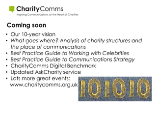 Coming soon
• Our 10-year vision
• What goes where? Analysis of charity structures and
  the place of communications
• Best Practice Guide to Working with Celebrities
• Best Practice Guide to Communications Strategy
• CharityComms Digital Benchmark
• Updated AskCharity service
• Lots more great events:
  www.charitycomms.org.uk
 