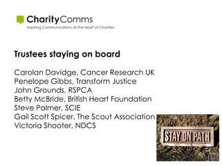 Trustees staying on board

Carolan Davidge, Cancer Research UK
Penelope Gibbs, Transform Justice
John Grounds, RSPCA
Betty McBride, British Heart Foundation
Steve Palmer, SCIE
Gail Scott Spicer, The Scout Association
Victoria Shooter, NDCS
 