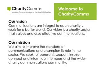 Our vision
Communications are integral to each charity’s
work for a better world. Our vision is a charity sector
that values and uses effective communications.

Our mission
We aim to improve the standard of
communications and champion its role in the
sector. We seek to represent, support, inspire,
connect and inform our members and the wider
charity communications community.
 