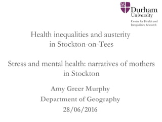 Health inequalities and austerity
in Stockton-on-Tees
Stress and mental health: narratives of mothers
in Stockton
 
 
Amy Greer Murphy
Department of Geography
28/06/2016
 