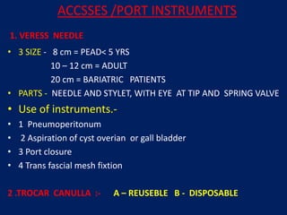 1. VERESS NEEDLE
• 3 SIZE - 8 cm = PEAD< 5 YRS
10 – 12 cm = ADULT
20 cm = BARIATRIC PATIENTS
• PARTS - NEEDLE AND STYLET, WITH EYE AT TIP AND SPRING VALVE
• Use of instruments.-
• 1 Pneumoperitonum
• 2 Aspiration of cyst overian or gall bladder
• 3 Port closure
• 4 Trans fascial mesh fixtion
2 .TROCAR CANULLA :- A – REUSEBLE B - DISPOSABLE
ACCSSES /PORT INSTRUMENTS
 