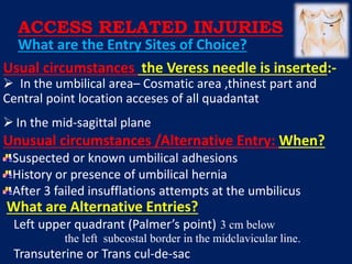 Usual circumstances the Veress needle is inserted:-
 In the umbilical area– Cosmatic area ,thinest part and
Central point location acceses of all quadantat
 In the mid-sagittal plane
Unusual circumstances /Alternative Entry: When?
Suspected or known umbilical adhesions
History or presence of umbilical hernia
After 3 failed insufflations attempts at the umbilicus
What are Alternative Entries?
Left upper quadrant (Palmer’s point) 3 cm below
the left subcostal border in the midclavicular line.
Transuterine or Trans cul-de-sac
What are the Entry Sites of Choice?
ACCESS RELATED INJURIES
 