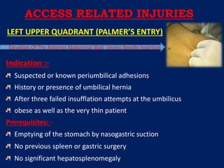 LEFT UPPER QUADRANT (PALMER’S ENTRY)
Elevation Of The Anterior Abdominal Wall- Veress Needle Insertion
Indication :-
Suspected or known periumbilical adhesions
History or presence of umbilical hernia
After three failed insufflation attempts at the umbilicus
obese as well as the very thin patient.
Prerequisites: -
Emptying of the stomach by nasogastric suction
No previous spleen or gastric surgery
No significant hepatosplenomegaly
ACCESS RELATED INJURIES
 