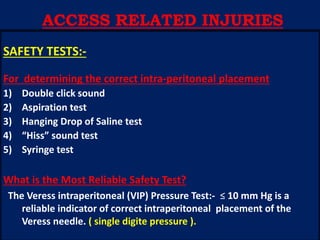 SAFETY TESTS:-
For determining the correct intra-peritoneal placement
1) Double click sound
2) Aspiration test
3) Hanging Drop of Saline test
4) “Hiss” sound test
5) Syringe test
What is the Most Reliable Safety Test?
The Veress intraperitoneal (VIP) Pressure Test:- ≤ 10 mm Hg is a
reliable indicator of correct intraperitoneal placement of the
Veress needle. ( single digite pressure ).
ACCESS RELATED INJURIES
 