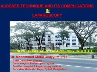 ACCSSES TECHNIQUE AND ITS COMPLICATIONS
IN
LAPAROSCOPY
Dr. Mohammad Abdul Quayyum , FCPS
Chief Consultant (Gynae)
Gynecological Endoscopic surgeon
Feni Pvt. Hospital & Laparoscopy Institute
Park View Medical college , Sylhet ,Bangladesh .
FENI PVT HOSPITAL & LAPAROSCOPY INSTITUTE
 