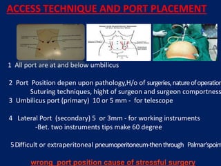 ACCESS TECHNIQUE AND PORT PLACEMENT
1 All port are at and below umbilicus
2 Port Position depen upon pathology,H/o of surgeries,natureofoperation
Suturing techniques, hight of surgeon and surgeon comportness
3 Umbilicus port (primary) 10 or 5 mm - for telescope
4 Lateral Port (secondary) 5 or 3mm - for working instruments
-Bet. two instruments tips make 60 degree
5Difficult or extraperitoneal pneumoperitoneum-thenthrough Palmar’spoint
wrong port position cause of stressful surgery
 