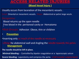 .
Usually occurs from laceration of the mesenteric vessels .
Small: Omental or mesenteric vessels. Major: Abdominal or pelvic large vessls
Recognition:
Blood returns up the open needle
Free blood in the peritoneal cavity or Hematoma
•Risk Groups: Adhesion Obese, thin or children
• Prevention
•Inserting only as much of the needle as necessary
Lifting the abdominal wall and Angling the needle towards the pelvis
Management
The needle should be left in place.
Minimal bleeding: - Controlled by bipolar coagulation or a laparoscopic suture
Severe bleeding: Laparotomy and compress the aorta - ( Call vascular surgery team)
ACCESS RELATED INJURIES
(Blood Vessel Injury )
 