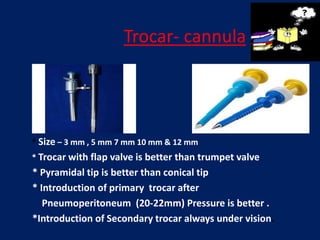 Trocar- cannula
* Size – 3 mm , 5 mm 7 mm 10 mm & 12 mm
* Trocar with flap valve is better than trumpet valve
* Pyramidal tip is better than conical tip
* Introduction of primary trocar after
Pneumoperitoneum (20-22mm) Pressure is better .
*Introduction of Secondary trocar always under vision.
 