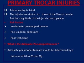 PRIMARY TROCAR INJURIES
 Primary entry is blind
 The injuries are similar to those of the Veress' needle.
But the magnitude of the injury is much greater.
• Risk Factors
 Inadequate pneumoperitoneum
 Peri-umbilical adhesions
 Poor technique
 What is the Adequate Pneumoperitoneum ?
 Adequate pneumoperitoneum should be determined by a
pressure of 20 to 25 mm Hg .
 