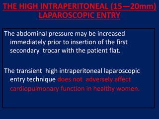 THE HIGH INTRAPERITONEAL (15—20mm)
LAPAROSCOPIC ENTRY
The abdominal pressure may be increased
immediately prior to insertion of the first
secondary trocar with the patient flat.
The transient high intraperitoneal laparoscopic
entry technique does not adversely affect
cardiopulmonary function in healthy women.
 
