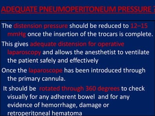 ADEQUATEPNEUMOPERITONEUMPRESSURE ?
The distension pressure should be reduced to 12–15
mmHg once the insertion of the trocars is complete.
This gives adequate distension for operative
laparoscopy and allows the anesthetist to ventilate
the patient safely and effectively.
Once the laparoscope has been introduced through
the primary cannula.
It should be rotated through 360 degrees to check
visually for any adherent bowel and for any
evidence of hemorrhage, damage or
retroperitoneal hematoma
 