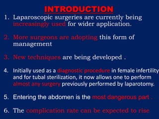 INTRODUCTION
1. Laparoscopic surgeries are currently being
increasingly used for wider application.
2. More surgeons are adopting this form of
management
3. New techniques are being developed .
4. Initially used as a diagnostic procedure in female infertility
and for tubal sterilization, it now allows one to perform
almost any surgery previously performed by laparotomy.
5. Entering the abdomen is the most dangerous part .
6. The complication rate can be expected to rise
 