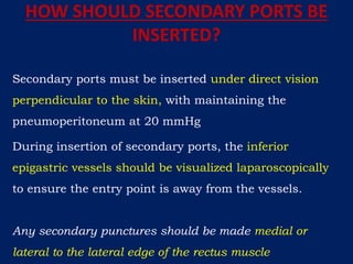 HOW SHOULD SECONDARY PORTS BE
INSERTED?
Secondary ports must be inserted under direct vision
perpendicular to the skin, with maintaining the
pneumoperitoneum at 20 mmHg
During insertion of secondary ports, the inferior
epigastric vessels should be visualized laparoscopically
to ensure the entry point is away from the vessels.
Any secondary punctures should be made medial or
lateral to the lateral edge of the rectus muscle
 