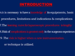 6.It is necessary tohaveaknowledge of itsequipments, basic
procedures, limitations and indications & complications
7.The learning curveforlaparoscopic procedures islengthy
8.Riskofcomplicationsisgreatestearlyinthesurgeonsexperience.
9 .The risk is higher when a new instrumentation.
or technique is utilized.
INTRODUCTION
 