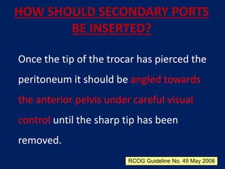 HOW SHOULD SECONDARY PORTS
BE INSERTED?
Once the tip of the trocar has pierced the
peritoneum it should be angled towards
the anterior pelvis under careful visual
control until the sharp tip has been
removed.
RCOG Guideline No. 49 May 2008
 
