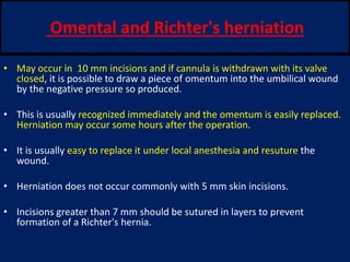 Omental and Richter's herniation
• May occur in 10 mm incisions and if cannula is withdrawn with its valve
closed, it is possible to draw a piece of omentum into the umbilical wound
by the negative pressure so produced.
• This is usually recognized immediately and the omentum is easily replaced.
Herniation may occur some hours after the operation.
• It is usually easy to replace it under local anesthesia and resuture the
wound.
• Herniation does not occur commonly with 5 mm skin incisions.
• Incisions greater than 7 mm should be sutured in layers to prevent
formation of a Richter's hernia.
 