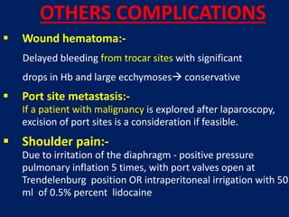  Wound hematoma:-
Delayed bleeding from trocar sites with significant
drops in Hb and large ecchymoses conservative
 Port site metastasis:-
If a patient with malignancy is explored after laparoscopy,
excision of port sites is a consideration if feasible.
 Shoulder pain:-
Due to irritation of the diaphragm - positive pressure
pulmonary inflation 5 times, with port valves open at
Trendelenburg position OR intraperitoneal irrigation with 50
ml of 0.5% percent lidocaine
OTHERS COMPLICATIONS
 