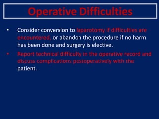 Operative Difficulties
• Consider conversion to laparotomy if difficulties are
encountered, or abandon the procedure if no harm
has been done and surgery is elective.
• Report technical difficulty in the operative record and
discuss complications postoperatively with the
patient.
 