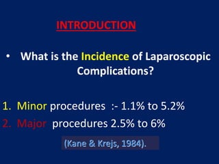 • What is the Incidence of Laparoscopic
Complications?
1. Minor procedures :- 1.1% to 5.2%
2. Major procedures 2.5% to 6%
(Kane & Krejs, 1984).
INTRODUCTION
 