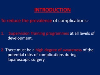 To reduce the prevalence of complications:-
1. Supervision Training programmes at all levels of
development.
2. There must be a high degree of awareness of the
potential risks of complications during
laparoscopic surgery.
INTRODUCTION
 