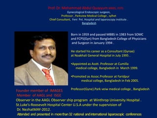 Prof. Dr. Mohammad Abdul Quayyum MBBS, FCPS
Gynecological Endoscopic surgeon,
Professor , Parkview Medical College , sylhet
Chief Consultant, Feni Pvt. Hospital and laparoscopy institute .
Bangladesh
Born in 1959 and passed MBBS in 1983 from SOMC
and FCPS(Gyn) from Bangladesh College of Physicians
and Surgeon in January 1994 .
He started his career as a Consultant (Gynae)
at Noakhali General Hospital in July 1995 .
•Appointed as Asstt. Professor at Cumilla
medical college, Bangladesh in March 1999.
•Promoted as Assoc.Professor at Faridpur
medical college, Bangladesh in Feb 2005.
Professor(Gyne).Park veiw medical college , BangladeshFounder member of IMAGES .
Member of AAGL and ISGE .
Observer in the AAGL Observer ship program at Winthrop University Hospital .
St.Luke’s‐Roosevelt Hospital Center U.S.A under the supervision of
Dr. NezhatMAY-2012.
Attended and presented in morethan32 national andinternational laparoscopic conferences.
 