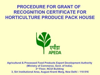   PROCEDURE FOR GRANT OF  RECOGNITION CERTIFICATE FOR HORTICULTURE PRODUCE PACK HOUSE         Agricultural & Processed Food Products Export Development Authority  (Ministry of Commerce, Govt. of India),  3 rd  Floor,  NCUI Building  3, Siri Institutional Area, August Kranti Marg, New Delhi - 110 016 