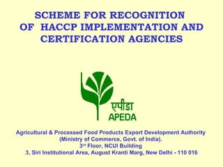   SCHEME FOR RECOGNITION    OF  HACCP IMPLEMENTATION AND  CERTIFICATION AGENCIES       Agricultural & Processed Food Products Export Development Authority  (Ministry of Commerce, Govt. of India),  3 rd  Floor,  NCUI Building  3, Siri Institutional Area, August Kranti Marg, New Delhi - 110 016 