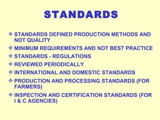 STANDARDS STANDARDS DEFINED PRODUCTION METHODS AND NOT QUALITY MINIMUM REQUIREMENTS AND NOT BEST PRACTICE STANDARDS - REGULATIONS REVIEWED PERIODICALLY INTERNATIONAL AND DOMESTIC STANDARDS PRODUCTION AND PROCESSING STANDARDS (FOR FARMERS) INSPECTION AND CERTIFICATION STANDARDS (FOR I & C AGENCIES) 