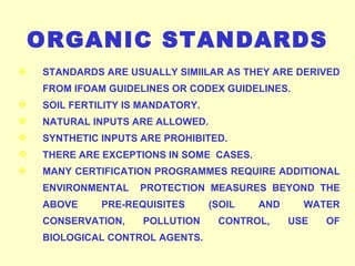 STANDARDS ARE USUALLY SIMIILAR AS THEY ARE DERIVED FROM IFOAM GUIDELINES OR CODEX GUIDELINES. SOIL FERTILITY IS MANDATORY. NATURAL INPUTS ARE ALLOWED. SYNTHETIC INPUTS ARE PROHIBITED. THERE ARE EXCEPTIONS IN SOME  CASES. MANY CERTIFICATION PROGRAMMES REQUIRE ADDITIONAL ENVIRONMENTAL  PROTECTION MEASURES BEYOND THE ABOVE PRE-REQUISITES (SOIL AND WATER CONSERVATION, POLLUTION CONTROL, USE OF BIOLOGICAL CONTROL AGENTS. ORGANIC STANDARDS 