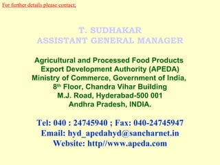 For further details please contact; T. SUDHAKAR ASSISTANT GENERAL MANAGER Agricultural and Processed Food Products  Export Development Authority (APEDA) Ministry of Commerce, Government of India,  8 th  Floor, Chandra Vihar Building M.J. Road, Hyderabad-500 001 Andhra Pradesh, INDIA. Tel: 040 : 24745940 ; Fax: 040-24745947 Email: hyd_apedahyd@sancharnet.in Website: http//www.apeda.com 