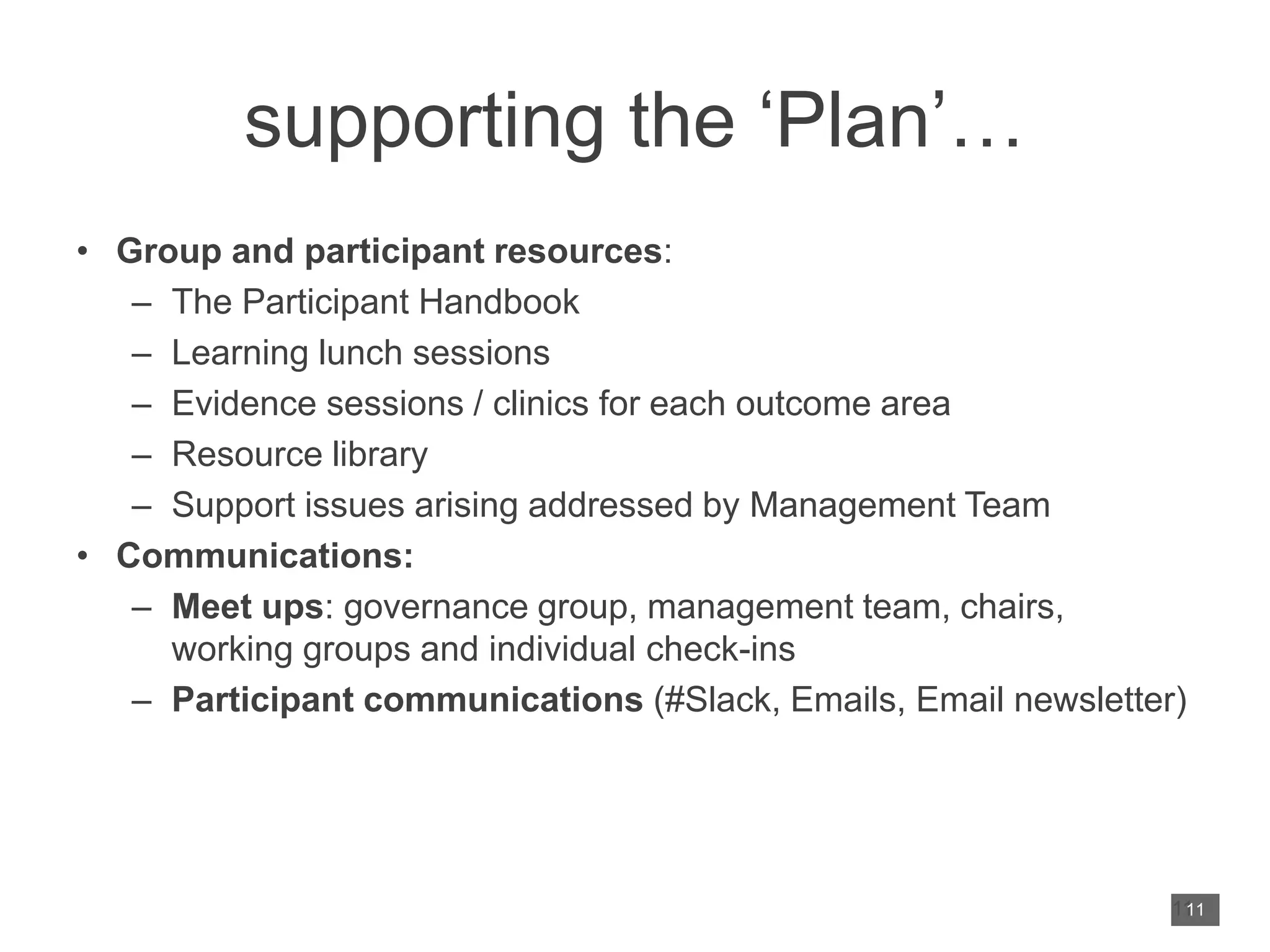 supporting the ‘Plan’…
• Group and participant resources:
– The Participant Handbook
– Learning lunch sessions
– Evidence sessions / clinics for each outcome area
– Resource library
– Support issues arising addressed by Management Team
• Communications:
– Meet ups: governance group, management team, chairs,
working groups and individual check-ins
– Participant communications (#Slack, Emails, Email newsletter)
11
11
 